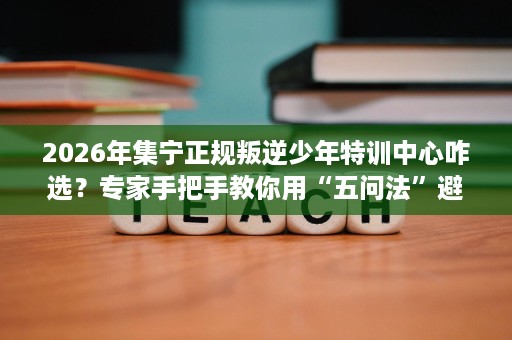 2026年集宁正规叛逆少年特训中心咋选?专家手把手教你用“五问法”避开坑 2026年集宁正规叛逆少年特训中心咋选?专家手把手教你用“五问法”避开坑
