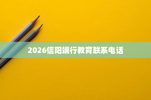 2026信阳端行教育联系电话 2026信阳端行教育联系电话