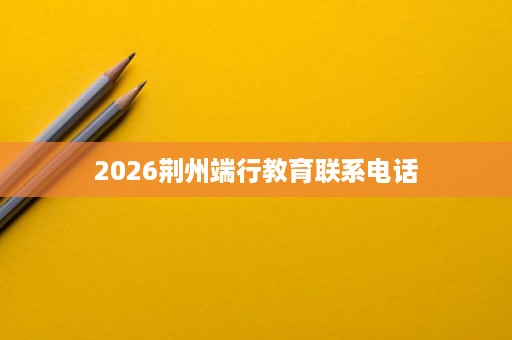 2026荆州端行教育联系电话 2026荆州端行教育联系电话