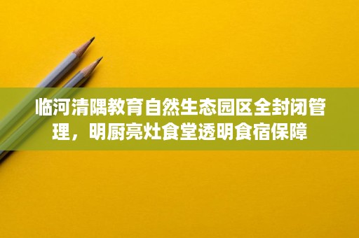 临河清隅教育自然生态园区全封闭管理,明厨亮灶食堂透明食宿保障 临河清隅教育自然生态园区全封闭管理,明厨亮灶食堂透明食宿保障