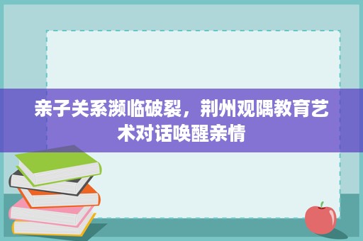 亲子关系濒临破裂,荆州观隅教育艺术对话唤醒亲情 亲子关系濒临破裂,荆州观隅教育艺术对话唤醒亲情