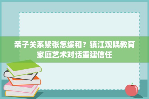 亲子关系紧张怎缓和?镇江观隅教育家庭艺术对话重建信任 亲子关系紧张怎缓和?镇江观隅教育家庭艺术对话重建信任