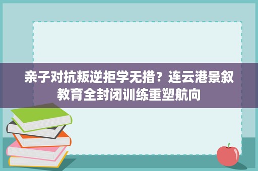亲子对抗叛逆拒学无措？连云港景叙教育全封闭训练重塑航向