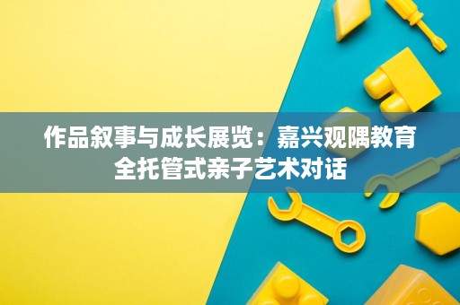 作品叙事与成长展览:嘉兴观隅教育全托管式亲子艺术对话 作品叙事与成长展览:嘉兴观隅教育全托管式亲子艺术对话