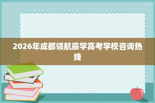 2026年成都领航辰学高考学校咨询热线 2026年成都领航辰学高考学校咨询热线