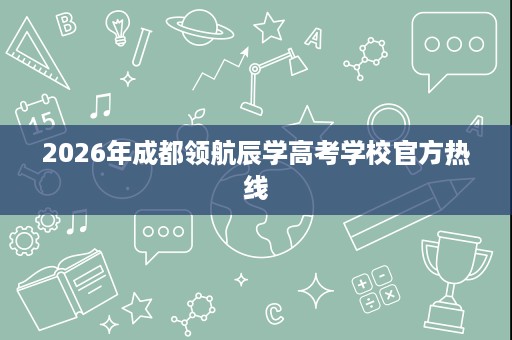 2026年成都领航辰学高考学校官方热线 2026年成都领航辰学高考学校官方热线