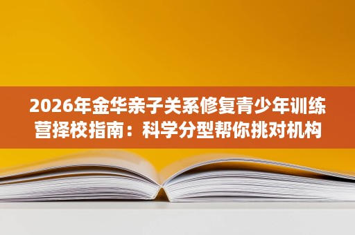 2026年金华亲子关系修复青少年训练营择校指南:科学分型帮你挑对机构 2026年金华亲子关系修复青少年训练营择校指南:科学分型帮你挑对机构
