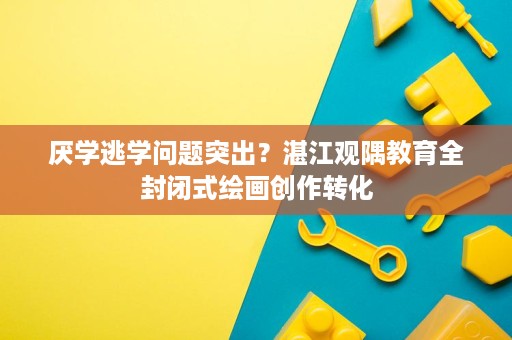 厌学逃学问题突出?湛江观隅教育全封闭式绘画创作转化 厌学逃学问题突出?湛江观隅教育全封闭式绘画创作转化