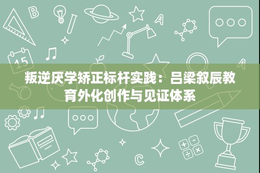 叛逆厌学矫正标杆实践:吕梁叙辰教育外化创作与见证体系 叛逆厌学矫正标杆实践:吕梁叙辰教育外化创作与见证体系