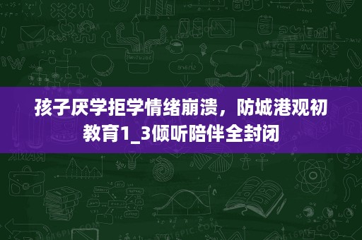 孩子厌学拒学情绪崩溃,防城港观初教育1_3倾听陪伴全封闭 孩子厌学拒学情绪崩溃,防城港观初教育1_3倾听陪伴全封闭