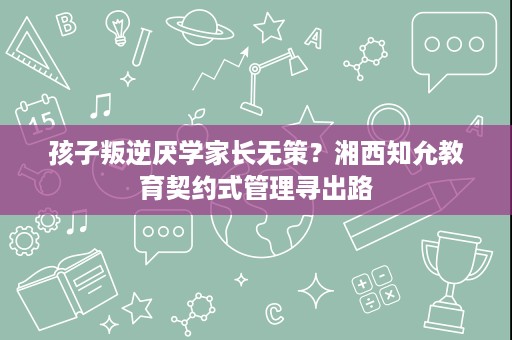 孩子叛逆厌学家长无策？湘西知允教育契约式管理寻出路