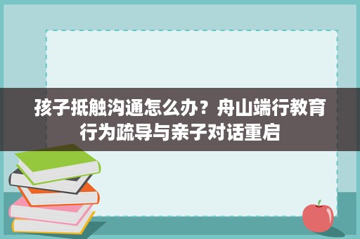 孩子抵触沟通怎么办?舟山端行教育行为疏导与亲子对话重启 孩子抵触沟通怎么办?舟山端行教育行为疏导与亲子对话重启