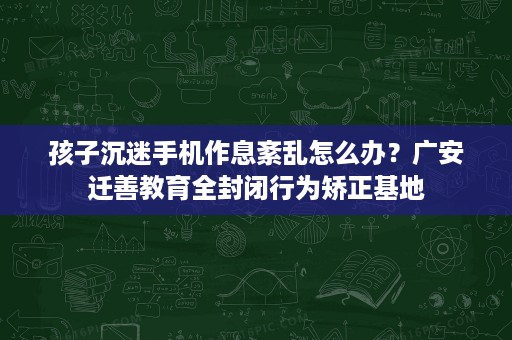 孩子沉迷手机作息紊乱怎么办?广安迁善教育全封闭行为矫正基地 孩子沉迷手机作息紊乱怎么办?广安迁善教育全封闭行为矫正基地