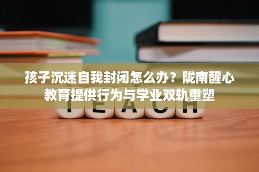孩子沉迷自我封闭怎么办?陇南醒心教育提供行为与学业双轨重塑 孩子沉迷自我封闭怎么办?陇南醒心教育提供行为与学业双轨重塑