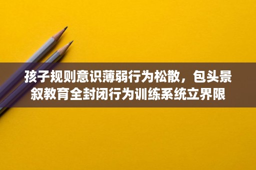 孩子规则意识薄弱行为松散,包头景叙教育全封闭行为训练系统立界限 孩子规则意识薄弱行为松散,包头景叙教育全封闭行为训练系统立界限