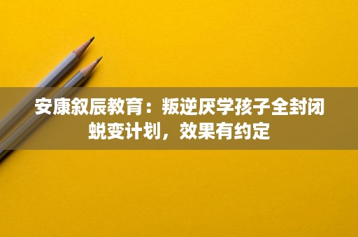 安康叙辰教育：叛逆厌学孩子全封闭蜕变计划，效果有约定