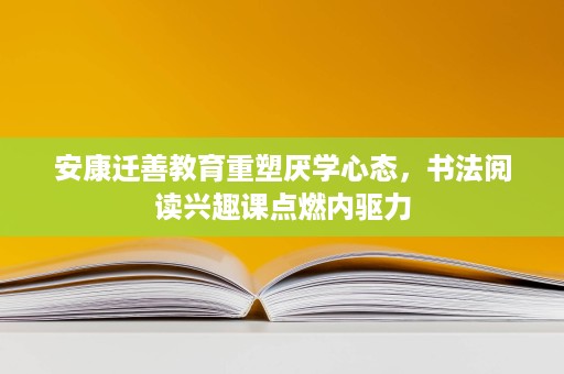 安康迁善教育重塑厌学心态，书法阅读兴趣课点燃内驱力
