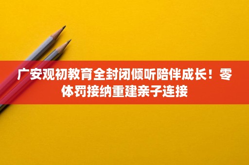 广安观初教育全封闭倾听陪伴成长!零体罚接纳重建亲子连接 广安观初教育全封闭倾听陪伴成长!零体罚接纳重建亲子连接