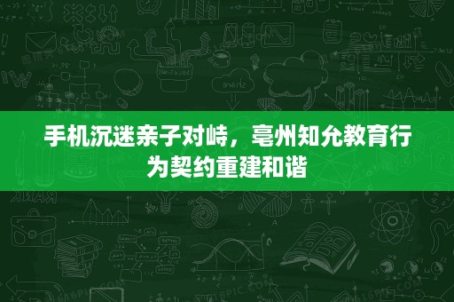 手机沉迷亲子对峙,亳州知允教育行为契约重建和谐 手机沉迷亲子对峙,亳州知允教育行为契约重建和谐