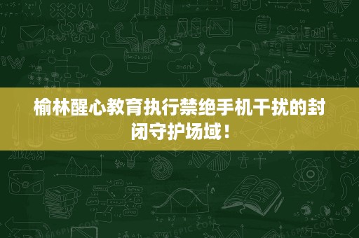 榆林醒心教育执行禁绝手机干扰的封闭守护场域！