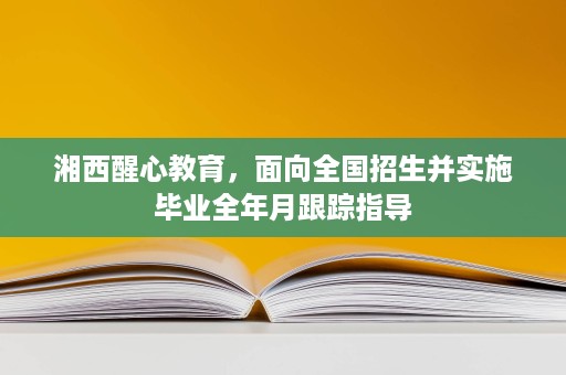 湘西醒心教育,面向全国招生并实施毕业全年月跟踪指导 湘西醒心教育,面向全国招生并实施毕业全年月跟踪指导