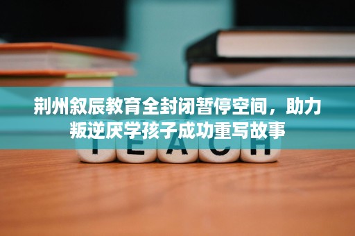荆州叙辰教育全封闭暂停空间,助力叛逆厌学孩子成功重写故事 荆州叙辰教育全封闭暂停空间,助力叛逆厌学孩子成功重写故事
