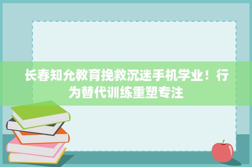 长春知允教育挽救沉迷手机学业!行为替代训练重塑专注 长春知允教育挽救沉迷手机学业!行为替代训练重塑专注