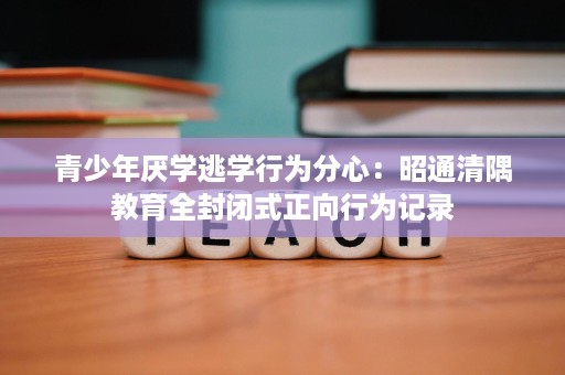 青少年厌学逃学行为分心:昭通清隅教育全封闭式正向行为记录 青少年厌学逃学行为分心:昭通清隅教育全封闭式正向行为记录