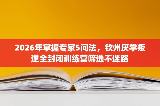 2026年掌握专家5问法，钦州厌学叛逆全封闭训练营筛选不迷路