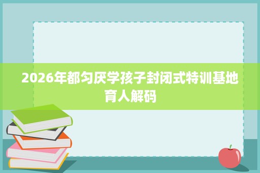 2026年都匀厌学孩子封闭式特训基地育人解码 2026年都匀厌学孩子封闭式特训基地育人解码