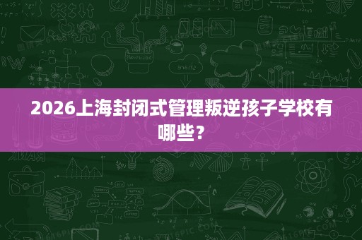 2026上海封闭式管理叛逆孩子学校有哪些? 2026上海封闭式管理叛逆孩子学校有哪些?