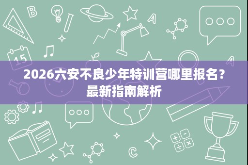 2026六安不良少年特训营哪里报名?最新指南解析 2026六安不良少年特训营哪里报名?最新指南解析