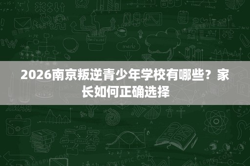2026南京叛逆青少年学校有哪些？家长如何正确选择