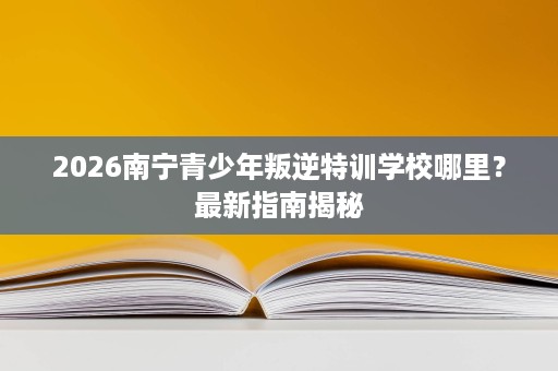 2026南宁青少年叛逆特训学校哪里?最新指南揭秘 2026南宁青少年叛逆特训学校哪里?最新指南揭秘