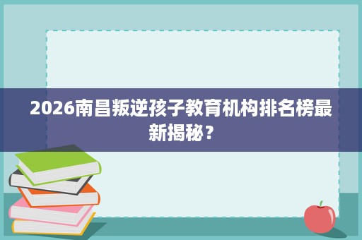 2026南昌叛逆孩子教育机构排名榜最新揭秘? 2026南昌叛逆孩子教育机构排名榜最新揭秘?