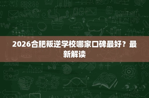 2026合肥叛逆学校哪家口碑最好?最新解读 2026合肥叛逆学校哪家口碑最好?最新解读