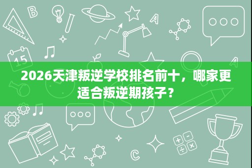 2026天津叛逆学校排名前十,哪家更适合叛逆期孩子? 2026天津叛逆学校排名前十,哪家更适合叛逆期孩子?