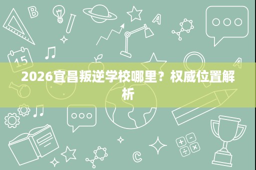 2026宜昌叛逆学校哪里?权威位置解析 2026宜昌叛逆学校哪里?权威位置解析