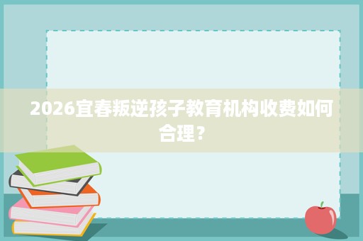 2026宜春叛逆孩子教育机构收费如何合理? 2026宜春叛逆孩子教育机构收费如何合理?