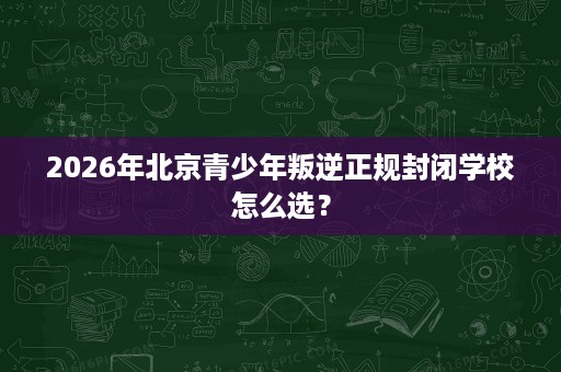 2026年北京青少年叛逆正规封闭学校怎么选? 2026年北京青少年叛逆正规封闭学校怎么选?