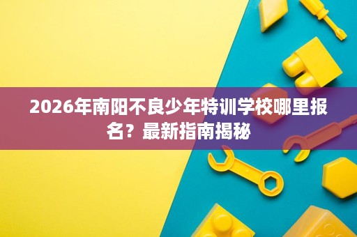 2026年南阳不良少年特训学校哪里报名?最新指南揭秘 2026年南阳不良少年特训学校哪里报名?最新指南揭秘