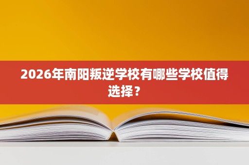 2026年南阳叛逆学校有哪些学校值得选择? 2026年南阳叛逆学校有哪些学校值得选择?