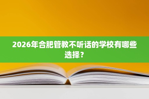 2026年合肥管教不听话的学校有哪些选择？