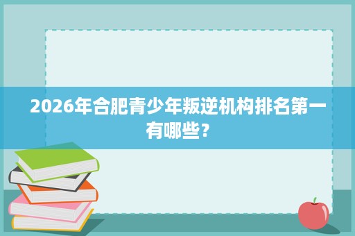 2026年合肥青少年叛逆机构排名第一有哪些? 2026年合肥青少年叛逆机构排名第一有哪些?