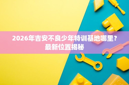 2026年吉安不良少年特训基地哪里?最新位置揭秘 2026年吉安不良少年特训基地哪里?最新位置揭秘