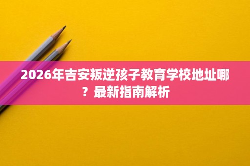 2026年吉安叛逆孩子教育学校地址哪？最新指南解析