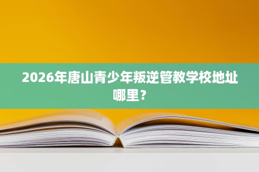 2026年唐山青少年叛逆管教学校地址哪里？
