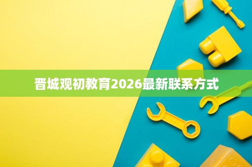 晋城观初教育2026最新联系方式 晋城观初教育2026最新联系方式
