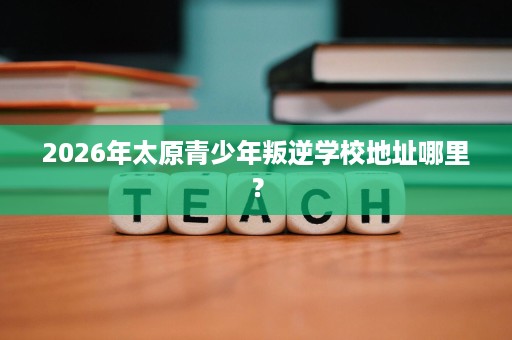 2026年太原青少年叛逆学校地址哪里? 2026年太原青少年叛逆学校地址哪里?