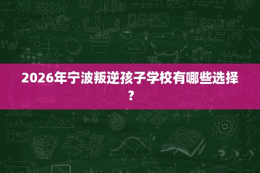 2026年宁波叛逆孩子学校有哪些选择? 2026年宁波叛逆孩子学校有哪些选择?